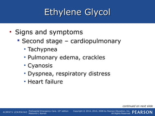Prehospital Emergency Care, 10th
edition
Mistovich | Karren
Copyright © 2014, 2010, 2008 by Pearson Education, Inc.
All Rights Reserved
Ethylene GlycolEthylene Glycol
• Signs and symptoms
 Second stage – cardiopulmonary
• Tachypnea
• Pulmonary edema, crackles
• Cyanosis
• Dyspnea, respiratory distress
• Heart failure
continued on next slide
 