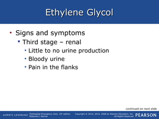 Prehospital Emergency Care, 10th
edition
Mistovich | Karren
Copyright © 2014, 2010, 2008 by Pearson Education, Inc.
All Rights Reserved
Ethylene GlycolEthylene Glycol
• Signs and symptoms
 Third stage – renal
• Little to no urine production
• Bloody urine
• Pain in the flanks
continued on next slide
 