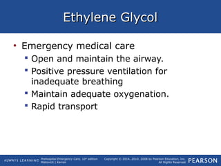 Prehospital Emergency Care, 10th
edition
Mistovich | Karren
Copyright © 2014, 2010, 2008 by Pearson Education, Inc.
All Rights Reserved
Ethylene GlycolEthylene Glycol
• Emergency medical care
 Open and maintain the airway.
 Positive pressure ventilation for
inadequate breathing
 Maintain adequate oxygenation.
 Rapid transport
 