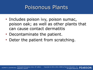 Prehospital Emergency Care, 10th
edition
Mistovich | Karren
Copyright © 2014, 2010, 2008 by Pearson Education, Inc.
All Rights Reserved
Poisonous PlantsPoisonous Plants
• Includes poison ivy, poison sumac,
poison oak; as well as other plants that
can cause contact dermatitis
• Decontaminate the patient.
• Deter the patient from scratching.
 