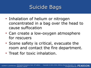 Prehospital Emergency Care, 10th
edition
Mistovich | Karren
Copyright © 2014, 2010, 2008 by Pearson Education, Inc.
All Rights Reserved
Suicide BagsSuicide Bags
• Inhalation of helium or nitrogen
concentrated in a bag over the head to
cause suffocation
• Can create a low-oxygen atmosphere
for rescuers
• Scene safety is critical, evacuate the
room and contact the fire department.
• Treat for toxic inhalation.
 