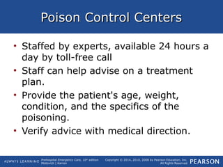 Prehospital Emergency Care, 10th
edition
Mistovich | Karren
Copyright © 2014, 2010, 2008 by Pearson Education, Inc.
All Rights Reserved
Poison Control CentersPoison Control Centers
• Staffed by experts, available 24 hours a
day by toll-free call
• Staff can help advise on a treatment
plan.
• Provide the patient's age, weight,
condition, and the specifics of the
poisoning.
• Verify advice with medical direction.
 