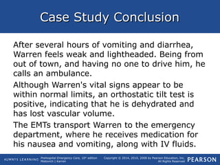 Prehospital Emergency Care, 10th
edition
Mistovich | Karren
Copyright © 2014, 2010, 2008 by Pearson Education, Inc.
All Rights Reserved
Case Study ConclusionCase Study Conclusion
After several hours of vomiting and diarrhea,
Warren feels weak and lightheaded. Being from
out of town, and having no one to drive him, he
calls an ambulance.
Although Warren's vital signs appear to be
within normal limits, an orthostatic tilt test is
positive, indicating that he is dehydrated and
has lost vascular volume.
The EMTs transport Warren to the emergency
department, where he receives medication for
his nausea and vomiting, along with IV fluids.
 