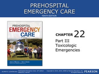 PREHOSPITALPREHOSPITAL
EMERGENCY CAREEMERGENCY CARE
CHAPTER
Copyright © 2014, 2010, 2008 by Pearson Education, Inc.
All Rights Reserved
Prehospital Emergency Care, 10th
edition
Mistovich | Karren
TENTH EDITION
Part III
Toxicologic
Emergencies
22
 
