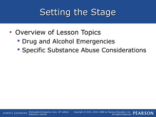Prehospital Emergency Care, 10th
edition
Mistovich | Karren
Copyright © 2014, 2010, 2008 by Pearson Education, Inc.
All Rights Reserved
Setting the StageSetting the Stage
• Overview of Lesson Topics
 Drug and Alcohol Emergencies
 Specific Substance Abuse Considerations
 