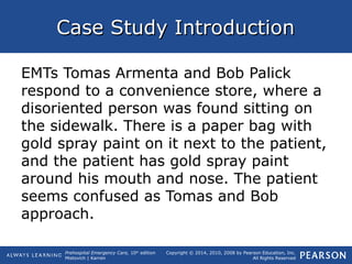 Prehospital Emergency Care, 10th
edition
Mistovich | Karren
Copyright © 2014, 2010, 2008 by Pearson Education, Inc.
All Rights Reserved
Case Study IntroductionCase Study Introduction
EMTs Tomas Armenta and Bob Palick
respond to a convenience store, where a
disoriented person was found sitting on
the sidewalk. There is a paper bag with
gold spray paint on it next to the patient,
and the patient has gold spray paint
around his mouth and nose. The patient
seems confused as Tomas and Bob
approach.
 