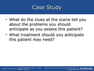 Prehospital Emergency Care, 10th
edition
Mistovich | Karren
Copyright © 2014, 2010, 2008 by Pearson Education, Inc.
All Rights Reserved
Case StudyCase Study
• What do the clues at the scene tell you
about the problems you should
anticipate as you assess this patient?
• What treatment should you anticipate
this patient may need?
 