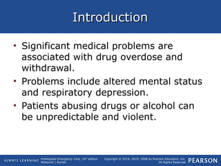 Prehospital Emergency Care, 10th
edition
Mistovich | Karren
Copyright © 2014, 2010, 2008 by Pearson Education, Inc.
All Rights Reserved
IntroductionIntroduction
• Significant medical problems are
associated with drug overdose and
withdrawal.
• Problems include altered mental status
and respiratory depression.
• Patients abusing drugs or alcohol can
be unpredictable and violent.
 