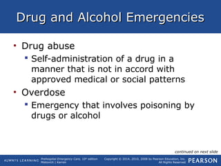 Prehospital Emergency Care, 10th
edition
Mistovich | Karren
Copyright © 2014, 2010, 2008 by Pearson Education, Inc.
All Rights Reserved
Drug and Alcohol EmergenciesDrug and Alcohol Emergencies
• Drug abuse
 Self-administration of a drug in a
manner that is not in accord with
approved medical or social patterns
• Overdose
 Emergency that involves poisoning by
drugs or alcohol
continued on next slide
 