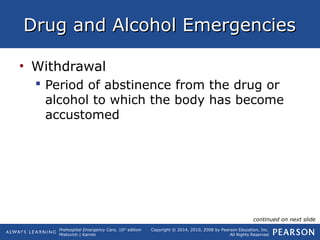 Prehospital Emergency Care, 10th
edition
Mistovich | Karren
Copyright © 2014, 2010, 2008 by Pearson Education, Inc.
All Rights Reserved
Drug and Alcohol EmergenciesDrug and Alcohol Emergencies
• Withdrawal
 Period of abstinence from the drug or
alcohol to which the body has become
accustomed
continued on next slide
 