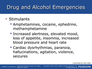Prehospital Emergency Care, 10th
edition
Mistovich | Karren
Copyright © 2014, 2010, 2008 by Pearson Education, Inc.
All Rights Reserved
Drug and Alcohol EmergenciesDrug and Alcohol Emergencies
• Stimulants
 Amphetamines, cocaine, ephedrine,
methamphetamine
 Increased alertness, elevated mood,
loss of appetite, insomnia, increased
blood pressure and heart rate
 Cardiac dysrhythmias, paranoia,
hallucinations, agitation, violence,
seizures
continued on next slide
 