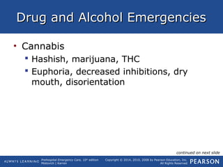 Prehospital Emergency Care, 10th
edition
Mistovich | Karren
Copyright © 2014, 2010, 2008 by Pearson Education, Inc.
All Rights Reserved
Drug and Alcohol EmergenciesDrug and Alcohol Emergencies
• Cannabis
 Hashish, marijuana, THC
 Euphoria, decreased inhibitions, dry
mouth, disorientation
continued on next slide
 