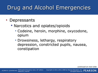 Prehospital Emergency Care, 10th
edition
Mistovich | Karren
Copyright © 2014, 2010, 2008 by Pearson Education, Inc.
All Rights Reserved
Drug and Alcohol EmergenciesDrug and Alcohol Emergencies
• Depressants
 Narcotics and opiates/opioids
• Codeine, heroin, morphine, oxycodone,
opium
• Drowsiness, lethargy, respiratory
depression, constricted pupils, nausea,
constipation
continued on next slide
 