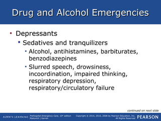 Prehospital Emergency Care, 10th
edition
Mistovich | Karren
Copyright © 2014, 2010, 2008 by Pearson Education, Inc.
All Rights Reserved
Drug and Alcohol EmergenciesDrug and Alcohol Emergencies
• Depressants
 Sedatives and tranquilizers
• Alcohol, antihistamines, barbiturates,
benzodiazepines
• Slurred speech, drowsiness,
incoordination, impaired thinking,
respiratory depression,
respiratory/circulatory failure
continued on next slide
 