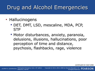 Prehospital Emergency Care, 10th
edition
Mistovich | Karren
Copyright © 2014, 2010, 2008 by Pearson Education, Inc.
All Rights Reserved
Drug and Alcohol EmergenciesDrug and Alcohol Emergencies
• Hallucinogens
 DET, DMT, LSD, mescaline, MDA, PCP,
STP
 Motor disturbances, anxiety, paranoia,
delusions, illusions, hallucinations, poor
perception of time and distance,
psychosis, flashbacks, rage, violence
continued on next slide
 
