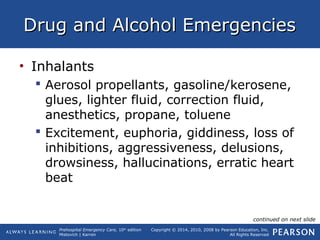 Prehospital Emergency Care, 10th
edition
Mistovich | Karren
Copyright © 2014, 2010, 2008 by Pearson Education, Inc.
All Rights Reserved
Drug and Alcohol EmergenciesDrug and Alcohol Emergencies
• Inhalants
 Aerosol propellants, gasoline/kerosene,
glues, lighter fluid, correction fluid,
anesthetics, propane, toluene
 Excitement, euphoria, giddiness, loss of
inhibitions, aggressiveness, delusions,
drowsiness, hallucinations, erratic heart
beat
continued on next slide
 