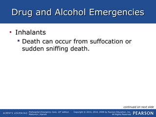 Prehospital Emergency Care, 10th
edition
Mistovich | Karren
Copyright © 2014, 2010, 2008 by Pearson Education, Inc.
All Rights Reserved
Drug and Alcohol EmergenciesDrug and Alcohol Emergencies
• Inhalants
 Death can occur from suffocation or
sudden sniffing death.
continued on next slide
 