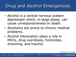 Prehospital Emergency Care, 10th
edition
Mistovich | Karren
Copyright © 2014, 2010, 2008 by Pearson Education, Inc.
All Rights Reserved
Drug and Alcohol EmergenciesDrug and Alcohol Emergencies
• Alcohol is a central nervous system
depressant which, in large doses, can
cause unresponsiveness or death.
• Alcoholics are prone to chronic medical
problems.
• Alcohol intoxication plays a role in
MVCs, drug overdoses, homicides,
drowning, and trauma.
continued on next slide
 