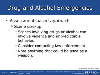 Prehospital Emergency Care, 10th
edition
Mistovich | Karren
Copyright © 2014, 2010, 2008 by Pearson Education, Inc.
All Rights Reserved
Drug and Alcohol EmergenciesDrug and Alcohol Emergencies
• Assessment-based approach
 Scene size-up
• Scenes involving drugs or alcohol can
involve violence and unpredictable
behavior.
• Consider contacting law enforcement.
• Note anything that could be used as a
weapon.
continued on next slide
 