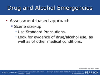 Prehospital Emergency Care, 10th
edition
Mistovich | Karren
Copyright © 2014, 2010, 2008 by Pearson Education, Inc.
All Rights Reserved
Drug and Alcohol EmergenciesDrug and Alcohol Emergencies
• Assessment-based approach
 Scene size-up
• Use Standard Precautions.
• Look for evidence of drug/alcohol use, as
well as of other medical conditions.
continued on next slide
 