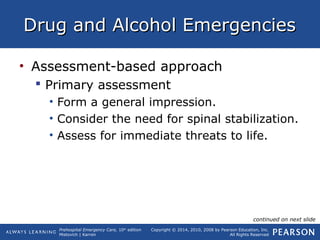 Prehospital Emergency Care, 10th
edition
Mistovich | Karren
Copyright © 2014, 2010, 2008 by Pearson Education, Inc.
All Rights Reserved
Drug and Alcohol EmergenciesDrug and Alcohol Emergencies
• Assessment-based approach
 Primary assessment
• Form a general impression.
• Consider the need for spinal stabilization.
• Assess for immediate threats to life.
continued on next slide
 