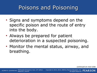 Prehospital Emergency Care, 10th
edition
Mistovich | Karren
Copyright © 2014, 2010, 2008 by Pearson Education, Inc.
All Rights Reserved
Poisons and PoisoningPoisons and Poisoning
• Signs and symptoms depend on the
specific poison and the route of entry
into the body.
• Always be prepared for patient
deterioration in a suspected poisoning.
• Monitor the mental status, airway, and
breathing.
continued on next slide
 