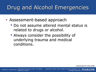 Prehospital Emergency Care, 10th
edition
Mistovich | Karren
Copyright © 2014, 2010, 2008 by Pearson Education, Inc.
All Rights Reserved
Drug and Alcohol EmergenciesDrug and Alcohol Emergencies
• Assessment-based approach
 Do not assume altered mental status is
related to drugs or alcohol.
 Always consider the possibility of
underlying trauma and medical
conditions.
continued on next slide
 