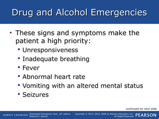 Prehospital Emergency Care, 10th
edition
Mistovich | Karren
Copyright © 2014, 2010, 2008 by Pearson Education, Inc.
All Rights Reserved
Drug and Alcohol EmergenciesDrug and Alcohol Emergencies
• These signs and symptoms make the
patient a high priority:
 Unresponsiveness
 Inadequate breathing
 Fever
 Abnormal heart rate
 Vomiting with an altered mental status
 Seizures
continued on next slide
 