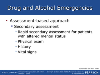 Prehospital Emergency Care, 10th
edition
Mistovich | Karren
Copyright © 2014, 2010, 2008 by Pearson Education, Inc.
All Rights Reserved
Drug and Alcohol EmergenciesDrug and Alcohol Emergencies
• Assessment-based approach
 Secondary assessment
• Rapid secondary assessment for patients
with altered mental status
• Physical exam
• History
• Vital signs
continued on next slide
 