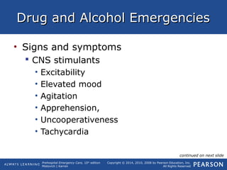 Prehospital Emergency Care, 10th
edition
Mistovich | Karren
Copyright © 2014, 2010, 2008 by Pearson Education, Inc.
All Rights Reserved
Drug and Alcohol EmergenciesDrug and Alcohol Emergencies
• Signs and symptoms
 CNS stimulants
• Excitability
• Elevated mood
• Agitation
• Apprehension,
• Uncooperativeness
• Tachycardia
continued on next slide
 
