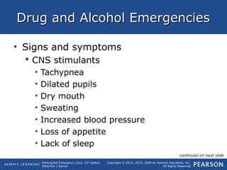 Prehospital Emergency Care, 10th
edition
Mistovich | Karren
Copyright © 2014, 2010, 2008 by Pearson Education, Inc.
All Rights Reserved
Drug and Alcohol EmergenciesDrug and Alcohol Emergencies
• Signs and symptoms
 CNS stimulants
• Tachypnea
• Dilated pupils
• Dry mouth
• Sweating
• Increased blood pressure
• Loss of appetite
• Lack of sleep
continued on next slide
 