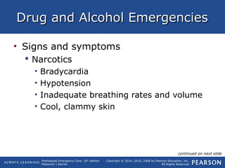 Prehospital Emergency Care, 10th
edition
Mistovich | Karren
Copyright © 2014, 2010, 2008 by Pearson Education, Inc.
All Rights Reserved
Drug and Alcohol EmergenciesDrug and Alcohol Emergencies
• Signs and symptoms
 Narcotics
• Bradycardia
• Hypotension
• Inadequate breathing rates and volume
• Cool, clammy skin
continued on next slide
 