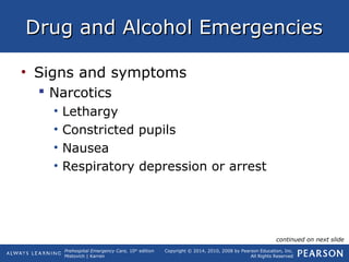 Prehospital Emergency Care, 10th
edition
Mistovich | Karren
Copyright © 2014, 2010, 2008 by Pearson Education, Inc.
All Rights Reserved
Drug and Alcohol EmergenciesDrug and Alcohol Emergencies
• Signs and symptoms
 Narcotics
• Lethargy
• Constricted pupils
• Nausea
• Respiratory depression or arrest
continued on next slide
 