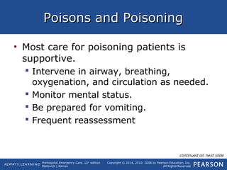 Prehospital Emergency Care, 10th
edition
Mistovich | Karren
Copyright © 2014, 2010, 2008 by Pearson Education, Inc.
All Rights Reserved
Poisons and PoisoningPoisons and Poisoning
• Most care for poisoning patients is
supportive.
 Intervene in airway, breathing,
oxygenation, and circulation as needed.
 Monitor mental status.
 Be prepared for vomiting.
 Frequent reassessment
continued on next slide
 