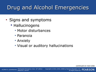 Prehospital Emergency Care, 10th
edition
Mistovich | Karren
Copyright © 2014, 2010, 2008 by Pearson Education, Inc.
All Rights Reserved
Drug and Alcohol EmergenciesDrug and Alcohol Emergencies
• Signs and symptoms
 Hallucinogens
• Motor disturbances
• Paranoia
• Anxiety
• Visual or auditory hallucinations
continued on next slide
 