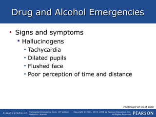 Prehospital Emergency Care, 10th
edition
Mistovich | Karren
Copyright © 2014, 2010, 2008 by Pearson Education, Inc.
All Rights Reserved
Drug and Alcohol EmergenciesDrug and Alcohol Emergencies
• Signs and symptoms
 Hallucinogens
• Tachycardia
• Dilated pupils
• Flushed face
• Poor perception of time and distance
continued on next slide
 