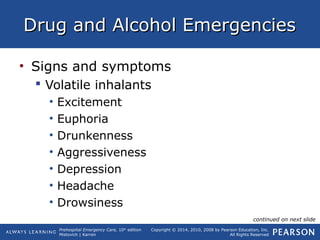 Prehospital Emergency Care, 10th
edition
Mistovich | Karren
Copyright © 2014, 2010, 2008 by Pearson Education, Inc.
All Rights Reserved
Drug and Alcohol EmergenciesDrug and Alcohol Emergencies
• Signs and symptoms
 Volatile inhalants
• Excitement
• Euphoria
• Drunkenness
• Aggressiveness
• Depression
• Headache
• Drowsiness
continued on next slide
 