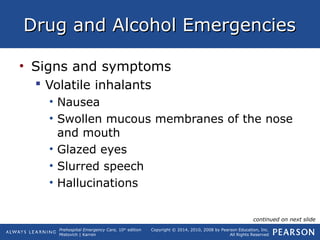 Prehospital Emergency Care, 10th
edition
Mistovich | Karren
Copyright © 2014, 2010, 2008 by Pearson Education, Inc.
All Rights Reserved
Drug and Alcohol EmergenciesDrug and Alcohol Emergencies
• Signs and symptoms
 Volatile inhalants
• Nausea
• Swollen mucous membranes of the nose
and mouth
• Glazed eyes
• Slurred speech
• Hallucinations
continued on next slide
 