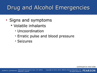 Prehospital Emergency Care, 10th
edition
Mistovich | Karren
Copyright © 2014, 2010, 2008 by Pearson Education, Inc.
All Rights Reserved
Drug and Alcohol EmergenciesDrug and Alcohol Emergencies
• Signs and symptoms
 Volatile inhalants
• Uncoordination
• Erratic pulse and blood pressure
• Seizures
continued on next slide
 