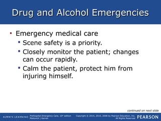 Prehospital Emergency Care, 10th
edition
Mistovich | Karren
Copyright © 2014, 2010, 2008 by Pearson Education, Inc.
All Rights Reserved
Drug and Alcohol EmergenciesDrug and Alcohol Emergencies
• Emergency medical care
 Scene safety is a priority.
 Closely monitor the patient; changes
can occur rapidly.
 Calm the patient, protect him from
injuring himself.
continued on next slide
 
