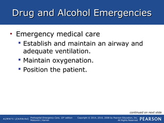 Prehospital Emergency Care, 10th
edition
Mistovich | Karren
Copyright © 2014, 2010, 2008 by Pearson Education, Inc.
All Rights Reserved
Drug and Alcohol EmergenciesDrug and Alcohol Emergencies
• Emergency medical care
 Establish and maintain an airway and
adequate ventilation.
 Maintain oxygenation.
 Position the patient.
continued on next slide
 