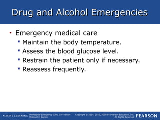 Prehospital Emergency Care, 10th
edition
Mistovich | Karren
Copyright © 2014, 2010, 2008 by Pearson Education, Inc.
All Rights Reserved
Drug and Alcohol EmergenciesDrug and Alcohol Emergencies
• Emergency medical care
 Maintain the body temperature.
 Assess the blood glucose level.
 Restrain the patient only if necessary.
 Reassess frequently.
 