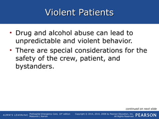 Prehospital Emergency Care, 10th
edition
Mistovich | Karren
Copyright © 2014, 2010, 2008 by Pearson Education, Inc.
All Rights Reserved
Violent PatientsViolent Patients
• Drug and alcohol abuse can lead to
unpredictable and violent behavior.
• There are special considerations for the
safety of the crew, patient, and
bystanders.
continued on next slide
 