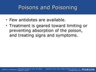 Prehospital Emergency Care, 10th
edition
Mistovich | Karren
Copyright © 2014, 2010, 2008 by Pearson Education, Inc.
All Rights Reserved
Poisons and PoisoningPoisons and Poisoning
• Few antidotes are available.
• Treatment is geared toward limiting or
preventing absorption of the poison,
and treating signs and symptoms.
 