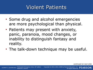 Prehospital Emergency Care, 10th
edition
Mistovich | Karren
Copyright © 2014, 2010, 2008 by Pearson Education, Inc.
All Rights Reserved
Violent PatientsViolent Patients
• Some drug and alcohol emergencies
are more psychological than physical.
• Patients may present with anxiety,
panic, paranoia, mood changes, or
inability to distinguish fantasy and
reality.
• The talk-down technique may be useful.
continued on next slide
 