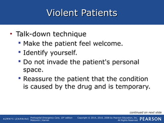 Prehospital Emergency Care, 10th
edition
Mistovich | Karren
Copyright © 2014, 2010, 2008 by Pearson Education, Inc.
All Rights Reserved
Violent PatientsViolent Patients
• Talk-down technique
 Make the patient feel welcome.
 Identify yourself.
 Do not invade the patient's personal
space.
 Reassure the patient that the condition
is caused by the drug and is temporary.
continued on next slide
 