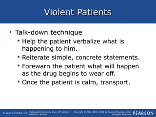 Prehospital Emergency Care, 10th
edition
Mistovich | Karren
Copyright © 2014, 2010, 2008 by Pearson Education, Inc.
All Rights Reserved
Violent PatientsViolent Patients
• Talk-down technique
 Help the patient verbalize what is
happening to him.
 Reiterate simple, concrete statements.
 Forewarn the patient what will happen
as the drug begins to wear off.
 Once the patient is calm, transport.
 