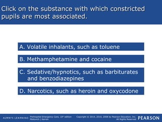 Prehospital Emergency Care, 10th
edition
Mistovich | Karren
Copyright © 2014, 2010, 2008 by Pearson Education, Inc.
All Rights Reserved
Click on the substance with which constrictedClick on the substance with which constricted
pupils are most associated.pupils are most associated.
A. Volatile inhalants, such as toluene
B. Methamphetamine and cocaine
C. Sedative/hypnotics, such as barbiturates
and benzodiazepines
D. Narcotics, such as heroin and oxycodone
 