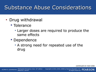 Prehospital Emergency Care, 10th
edition
Mistovich | Karren
Copyright © 2014, 2010, 2008 by Pearson Education, Inc.
All Rights Reserved
Substance Abuse ConsiderationsSubstance Abuse Considerations
• Drug withdrawal
 Tolerance
• Larger doses are required to produce the
same effects
 Dependence
• A strong need for repeated use of the
drug
continued on next slide
 