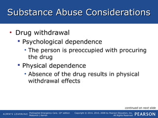 Prehospital Emergency Care, 10th
edition
Mistovich | Karren
Copyright © 2014, 2010, 2008 by Pearson Education, Inc.
All Rights Reserved
Substance Abuse ConsiderationsSubstance Abuse Considerations
• Drug withdrawal
 Psychological dependence
• The person is preoccupied with procuring
the drug
 Physical dependence
• Absence of the drug results in physical
withdrawal effects
continued on next slide
 